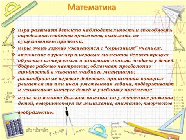 игра развивает детскую наблюдательность и способность определять свойства предметов, выявлять их существенные признаки; игры очень хорошо уживаются с “серьезным” учением; включение в урок игр и игровых моментов делает процесс обучения интересным и занимательным, создает у детей бодрое рабочее настроение, облегчает преодоление трудностей в усвоении учебного материала; разнообразные игровые действия, при помощи которых решается та или иная умственная задача, поддерживают и усиливают интерес детей к учебному предмету; игры оказывают большое влияние на умственное развитие детей, совершенствуя их мышление, внимание, творческое воображение . 