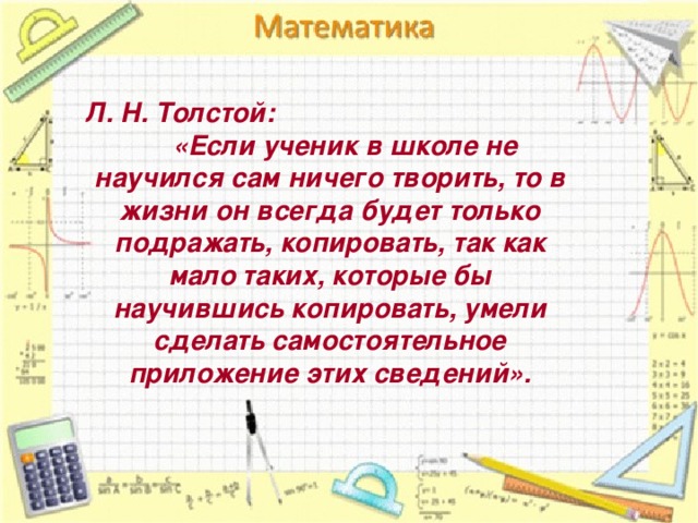  Л. Н. Толстой:  «Если ученик в школе не научился сам ничего творить, то в жизни он всегда будет только подражать, копировать, так как мало таких, которые бы научившись копировать, умели сделать самостоятельное приложение этих сведений». 