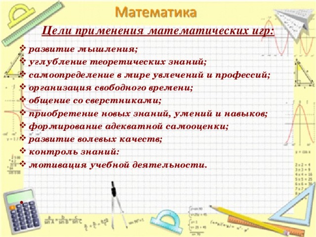 Цели применения математических игр: развитие мышления; углубление теоретических знаний; самоопределение в мире увлечений и профессий; организация свободного времени; общение со сверстниками; приобретение новых знаний, умений и навыков; формирование адекватной самооценки; развитие волевых качеств; контроль знаний: мотивация учебной деятельности.      