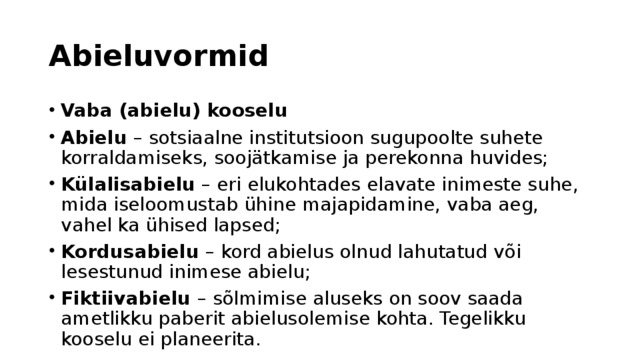 Abieluvormid Vaba (abielu) kooselu Abielu – sotsiaalne institutsioon sugupoolte suhete korraldamiseks, soojätkamise ja perekonna huvides; Külalisabielu – eri elukohtades elavate inimeste suhe, mida iseloomustab ühine majapidamine, vaba aeg, vahel ka ühised lapsed; Kordusabielu – kord abielus olnud lahutatud või lesestunud inimese abielu; Fiktiivabielu – sõlmimise aluseks on soov saada ametlikku paberit abielusolemise kohta. Tegelikku kooselu ei planeerita. 