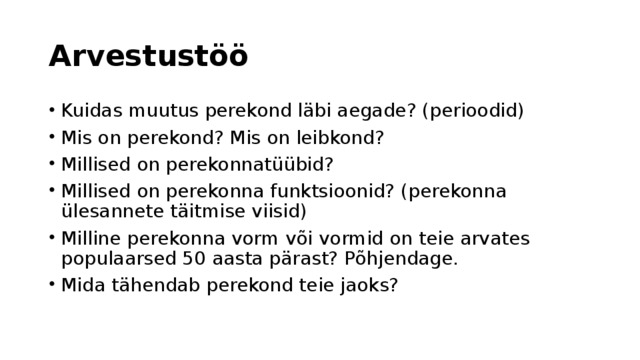 Arvestustöö Kuidas muutus perekond läbi aegade? (perioodid) Mis on perekond? Mis on leibkond? Millised on perekonnatüübid? Millised on perekonna funktsioonid? (perekonna ülesannete täitmise viisid) Milline perekonna vorm või vormid on teie arvates populaarsed 50 aasta pärast? Põhjendage. Mida tähendab perekond teie jaoks? 