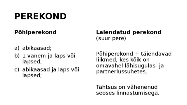 PEREKOND Põhiperekond Laiendatud perekond (suur pere) abikaasad; 1 vanem ja laps või lapsed; abikaasad ja laps või lapsed; Põhiperekond + täiendavad liikmed, kes kõik on omavahel lähisugulas- ja partnerlussuhetes. Tähtsus on vähenenud seoses linnastumisega. 