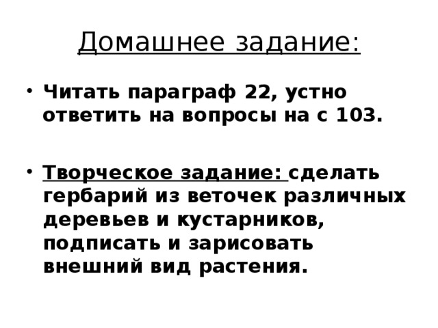 Домашнее задание: Читать параграф 22, устно ответить на вопросы на с 103.  Творческое задание: сделать гербарий из веточек различных деревьев и кустарников, подписать и зарисовать внешний вид растения. 