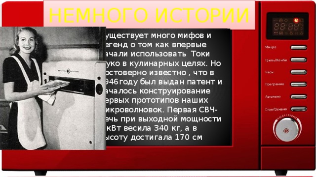 НЕМНОГО ИСТОРИИ Существует много мифов и легенд о том как впервые начали использовать Токи Фуко в кулинарных целях. Но достоверно известно , что в 1946году был выдан патент и началось конструирование первых прототипов наших микроволновок. Первая СВЧ-печь при выходной мощности 3 кВт весила 340 кг, а в высоту достигала 170 см 