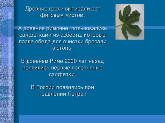 Древние греки вытирали рот фиговым листом.   А древние римляне пользовались салфетками из асбеста, которые после обеда для очистки бросали в огонь.   В древнем Риме 2000 лет назад появились первые полотняные салфетки.   В России появились при правлении Петра I 