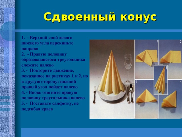 Сдвоенный конус 1. - Верхний слой левого нижнего угла перекиньте направо 2. - Правую половину образовавшегося треугольника сложите налево 3. - Повторите движение, показанное на рисунках 1 и 2, но в другую сторону: нижний правый угол пойдет налево 4. - Вновь отогните правую половину треугольника налево 5. - Поставьте салфетку, не подгибая краев  