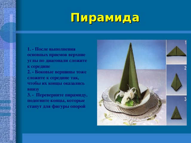 Пирамида 1. - После выполнения основных приемов верхние углы по диагонали сложите к середине 2. - Боковые вершины тоже сложите к середине так, чтобы их концы оказались внизу 3. - Переверните пирамиду, подогните концы, которые станут для фигуры опорой 