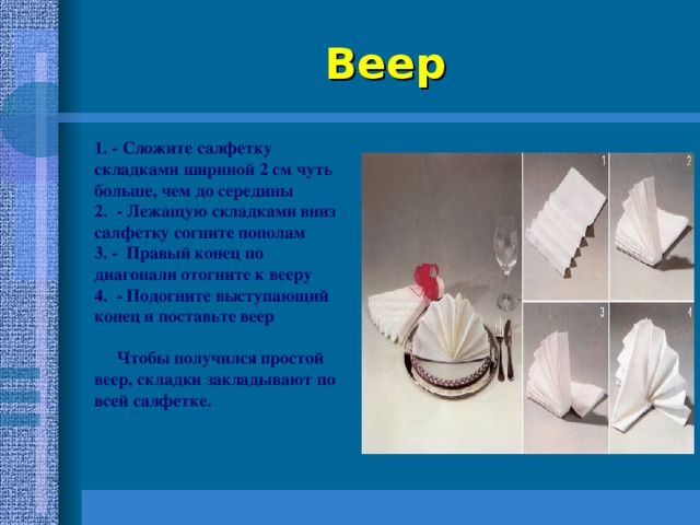 Веер 1. - Сложите салфетку складками шириной 2 см чуть больше, чем до середины 2. - Лежащую складками вниз салфетку согните пополам 3. - Правый конец по диагонали отогните к вееру 4. - Подогните выступающий конец и поставьте веер   Чтобы получился простой веер, складки закладывают по всей салфетке. 