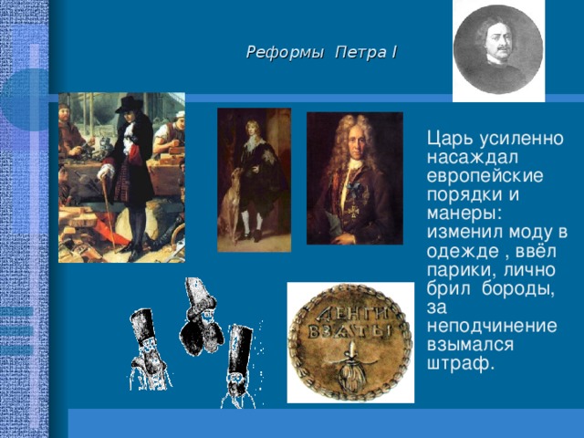 Реформы Петра I  Царь усиленно насаждал европейские порядки и манеры: изменил моду в одежде , ввёл парики, лично брил бороды, за неподчинение взымался штраф. 