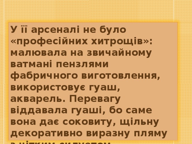 У її арсеналі не було «професійних хитрощів»: малювала на звичайному ватмані пензлями фабричного виготовлення, використовує гуаш, акварель. Перевагу віддавала гуаші, бо саме вона дає соковиту, щільну декоративно виразну пляму з чітким силуетом. 