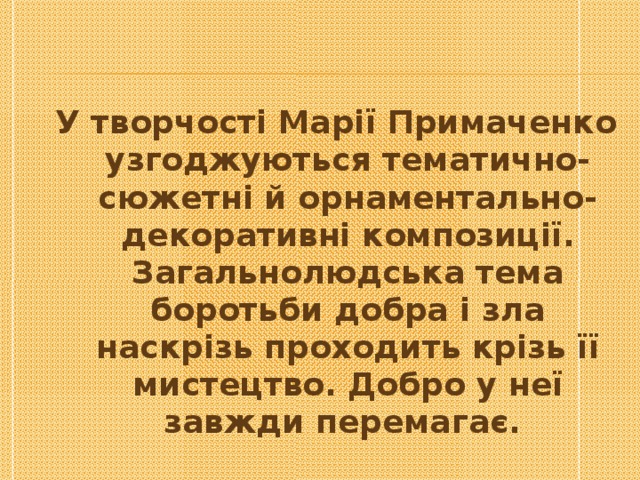 У творчості Марії Примаченко узгоджуються тематично-сюжетні й орнаментально- декоративні композиції. Загальнолюдська тема боротьби добра і зла наскрізь проходить крізь її мистецтво. Добро у неї завжди перемагає . 