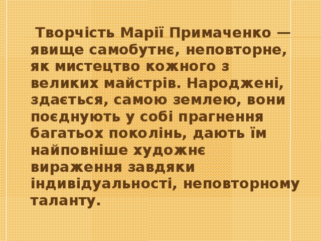    Творчість Марії Примаченко — явище самобутнє, неповторне, як мистецтво кожного з великих майстрів. Народжені, здається, самою землею, вони поєднують у собі прагнення багатьох поколінь, дають їм найповніше художнє вираження завдяки індивідуальності, неповторному таланту. 