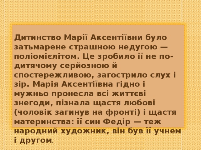   Дитинство Марії Аксентіївни було затьмарене страшною недугою — поліомієлітом. Це зробило її не по-дитячому серйозною й спостережливою, загострило слух і зір. Марія Аксентіївна гідно і мужньо пронесла всі життєві знегоди, пізнала щастя любові (чоловік загинув на фронті) і щастя материнства: її син Федір — теж народний художник, він був її учнем і другом . 