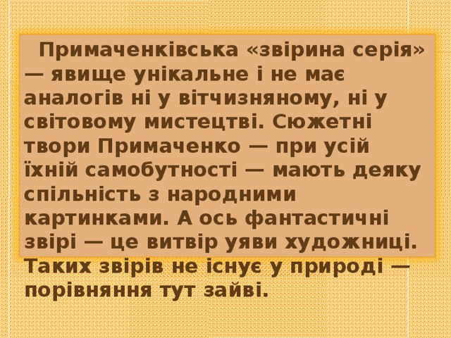  Примаченківська «звірина серія» — явище унікальне і не має аналогів ні у вітчизняному, ні у світовому мистецтві. Сюжетні твори Примаченко — при усій їхній самобутності — мають деяку спільність з народними картинками. А ось фантастичні звірі — це витвір уяви художниці. Таких звірів не існує у природі — порівняння тут зайві. 