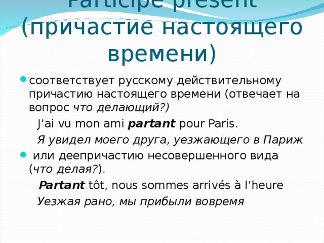 Participe présent (причастие настоящего времени)   соответствует русскому действительному причастию настоящего времени (отвечает на вопрос  что делающий?)   J ’ ai vu mon ami partant  pour Paris.  Я увидел моего друга, уезжающего в Париж   или деепричастию несовершенного вида ( что делая? ).    Partant  tôt, nous sommes arrivés à l’heure  Уезжая рано, мы прибыли вовремя 