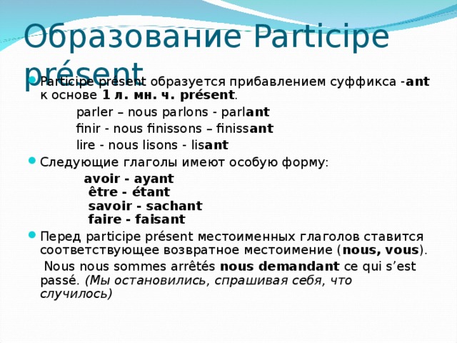 Образование Participe présent Participe présent образуется прибавлением суффикса - ant  к основе 1 л. мн. ч. présent .  parler – nous parlons - parl ant   finir - nous finissons – finiss ant  lire - nous lisons - lis ant Следующие глаголы имеют особую форму:  avoir - ayant   être - étant   savoir - sachant   faire - faisant Перед participe présent местоименных глаголов ставится соответствующее возвратное местоимение ( nous, vous ).  Nous nous sommes arrêtés  nous demandant  ce qui s’est passé.  (Мы остановились, спрашивая себя, что случилось)  