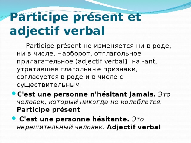 P articipe présent et adjectif verbal  Participe présent не изменяется ни в роде, ни в числе. Наоборот, отглагольное прилагательное ( a djectif verbal ) на -ant, утратившее глагольные признаки, согласуется в роде и в числе с существительным. C'est une personne n'hésitant jamais.  Это человек, который никогда не колеблется. P articipe présent  C'est une personne hésitante.  Это нерешительный человек. A djectif verbal 