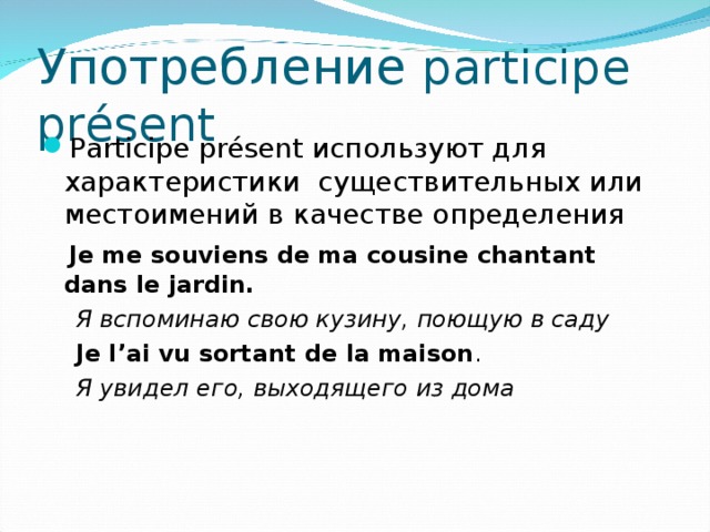 Употребление p articipe présent P articipe présent  используют для характеристики существительных или местоимений в качестве определения  Je me souviens de ma cousine chantant dans le jardin.  Я вспоминаю свою кузину, поющую в саду  Je l ’ai vu sortant de la maison .  Я увидел его, выходящего из дома 