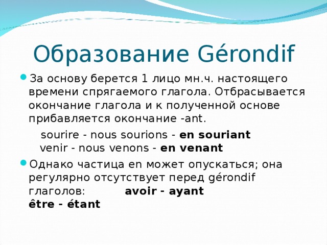 Образование Gérondif За основу берется 1 лицо мн.ч. настоящего времени спрягаемого глагола. Отбрасывается окончание глагола и к полученной основе прибавляется окончание -ant.  sourire - nous sourions - en souriant   venir - nous venons - en ven ant Однако частица en может опускаться; она регулярно отсутствует перед gérondif глаголов:  avoir - ayant  être - étant 