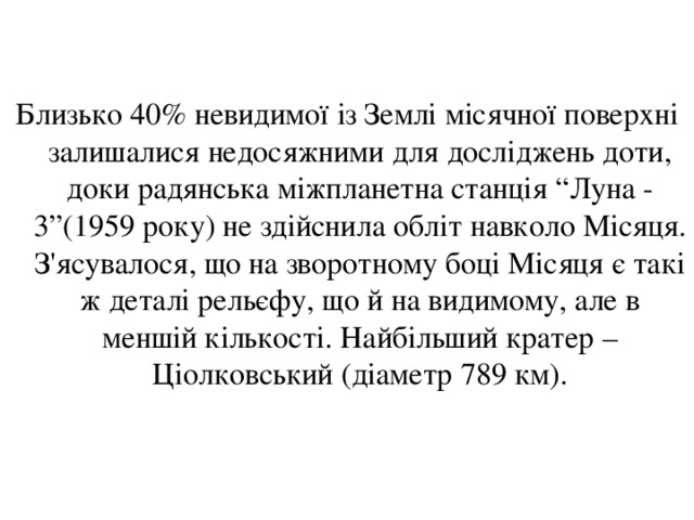 Близько 40% невидимої із Землі місячної поверхні залишалися недосяжними для досліджень доти, доки радянська міжпланетна станція “Луна - 3”(1959 року) не здійснила обліт навколо Місяця. З'ясувалося, що на зворотному боці Місяця є такі ж деталі рельєфу, що й на видимому, але в меншій кількості. Найбільший кратер – Ціолковський (діаметр 789 км). 