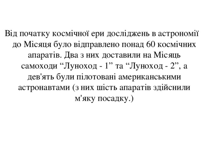  Від початку космічної ери досліджень в астрономії до Місяця було відправлено понад 60 космічних апаратів. Два з них доставили на Місяць самоходи “Луноход - 1” та “Луноход - 2”, а дев'ять були пілотовані американськими астронавтами (з них шість апаратів здійснили м'яку посадку.) 
