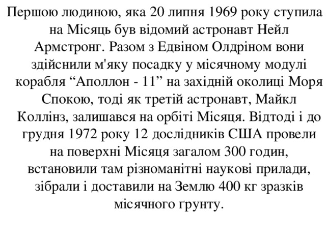  Першою людиною, яка 20 липня 1969 року ступила на Місяць був відомий астронавт Нейл Армстронг. Разом з Едвіном Олдріном вони здійснили м'яку посадку у місячному модулі корабля “Аполлон - 11” на західній околиці Моря Спокою, тоді як третій астронавт, Майкл Коллінз, залишався на орбіті Місяця. Відтоді і до грудня 1972 року 12 дослідників США провели на поверхні Місяця загалом 300 годин, встановили там різноманітні наукові прилади, зібрали і доставили на Землю 400 кг зразків місячного ґрунту. 