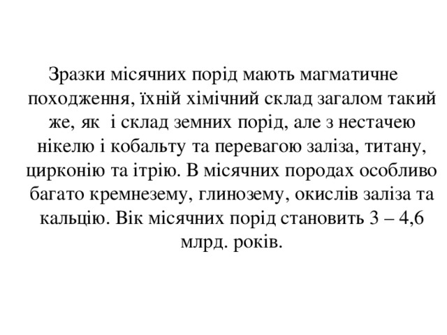 Зразки місячних порід мають магматичне походження, їхній хімічний склад загалом такий же, як і склад земних порід, але з нестачею нікелю і кобальту та перевагою заліза, титану, цирконію та ітрію. В місячних породах особливо багато кремнезему, глинозему, окислів заліза та кальцію. Вік місячних порід становить 3 – 4,6 млрд. років. 