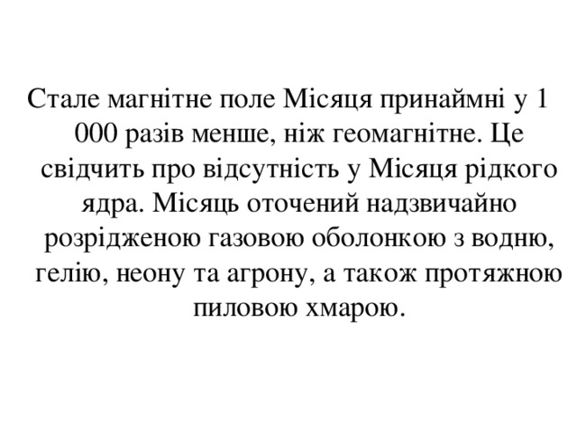 Стале магнітне поле Місяця принаймні у 1 000 разів менше, ніж геомагнітне. Це свідчить про відсутність у Місяця рідкого ядра. Місяць оточений надзвичайно розрідженою газовою оболонкою з водню, гелію, неону та агрону, а також протяжною пиловою хмарою. 