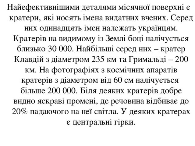  Найефективнішими деталями місячної поверхні є кратери, які носять імена видатних вчених. Серед них одинадцять імен належать українцям. Кратерів на видимому із Землі боці налічується близько 30 000. Найбільші серед них – кратер Клавдій з діаметром 235 км та Гримальді – 200 км. На фотографіях з космічних апаратів кратерів з діаметром від 60 см налічується більше 200 000. Біля деяких кратерів добре видно яскраві промені, де речовина відбиває до 20% падаючого на неї світла. У деяких кратерах є центральні гірки. 