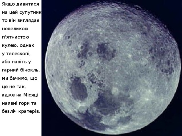 Якщо дивитися на цей супутник, то він виглядає невеликою п'ятнистою кулею, однак у телескопі, або навіть у гарний бінокль, ми бачимо, що це не так, адже на Місяці наявні гори та безліч кратерів. 