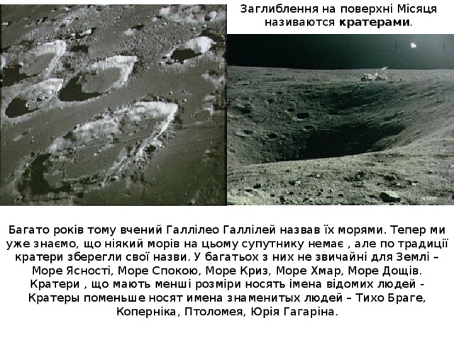 Заглиблення на поверхн і Місяця наз и ваются кратерами . Багато років тому вчений Галлілео Галлілей назвав їх морями. Тепер ми уже знаємо, що ніякий морів на цьому супутнику немає , але по традиції кратери зберегли свої назви. У багатьох з них не звичайні для Землі – Море Ясності, Море Спокою, Море Криз, Море Хмар, Море Дощів. Кратери , що мають менші розміри носять імена відомих людей - Кратеры поменьше носят имена знаменитых людей – Тихо Браге, Коперніка, Птоломея , Юр і я Гагар і на. 