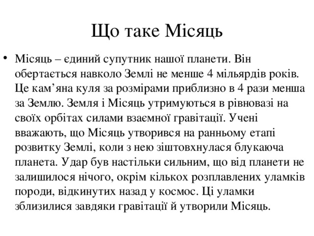  Що таке Місяць    Місяць – єдиний супутник нашої планети. Він обертається навколо Землі не менше 4 мільярдів років. Це кам ’ яна куля за розмірами приблизно в 4 рази менша за Землю. Земля і Місяць утримуються в рівновазі на своїх орбітах силами взаємної гравітації. Учені вважають, що Місяць утворився на ранньому етапі розвитку Землі, коли з нею зіштовхнулася блукаюча планета. Удар був настільки сильним, що від планети не залишилося нічого, окрім кількох розплавлених уламків породи, відкинутих назад у космос. Ці уламки зблизилися завдяки гравітації й утворили Місяць. 
