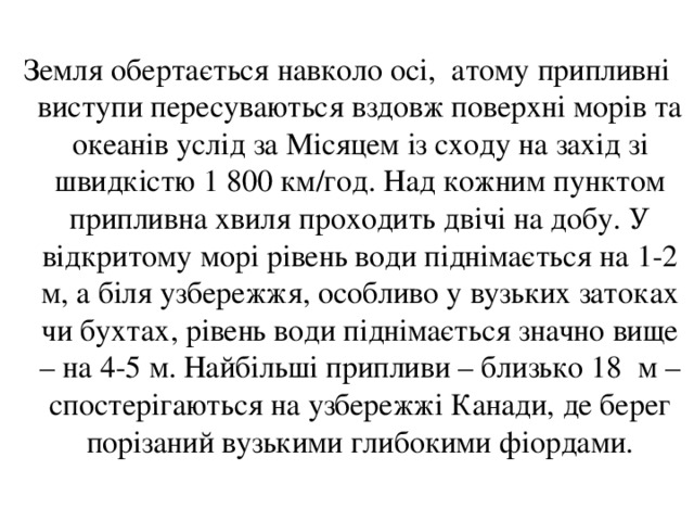 Земля обертається навколо осі, атому припливні виступи пересуваються вздовж поверхні морів та океанів услід за Місяцем із сходу на захід зі швидкістю 1 800 км/год. Над кожним пунктом припливна хвиля проходить двічі на добу. У відкритому морі рівень води піднімається на 1-2 м, а біля узбережжя, особливо у вузьких затоках чи бухтах, рівень води піднімається значно вище – на 4-5 м. Найбільші припливи – близько 18 м – спостерігаються на узбережжі Канади, де берег порізаний вузькими глибокими фіордами. 