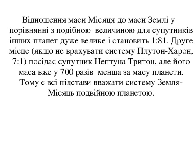  Відношення маси Місяця до маси Землі у порівнянні з подібною величиною для супутників інших планет дуже велике і становить 1:81. Друге місце (якщо не врахувати систему Плутон-Харон, 7:1) посідає супутник Нептуна Тритон, але його маса вже у 700 разів менша за масу планети. Тому є всі підстави вважати систему Земля-Місяць подвійною планетою. 