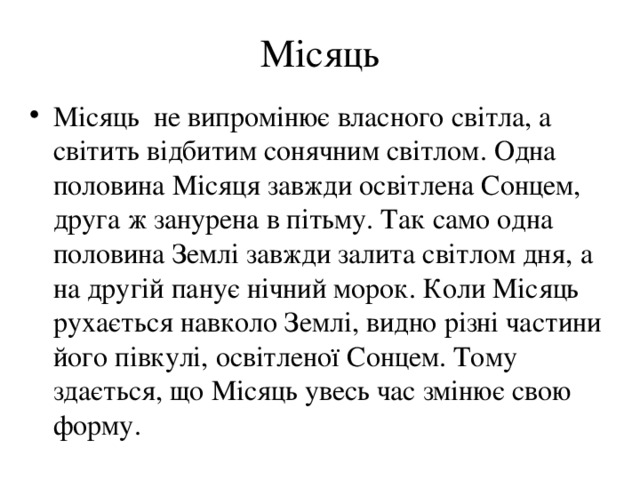 Місяць Місяць не випромінює власного світла, а світить відбитим сонячним світлом. Одна половина Місяця завжди освітлена Сонцем, друга ж занурена в пітьму. Так само одна половина Землі завжди залита світлом дня, а на другій панує нічний морок. Коли Місяць рухається навколо Землі, видно різні частини його півкулі, освітленої Сонцем. Тому здається, що Місяць увесь час змінює свою форму. 