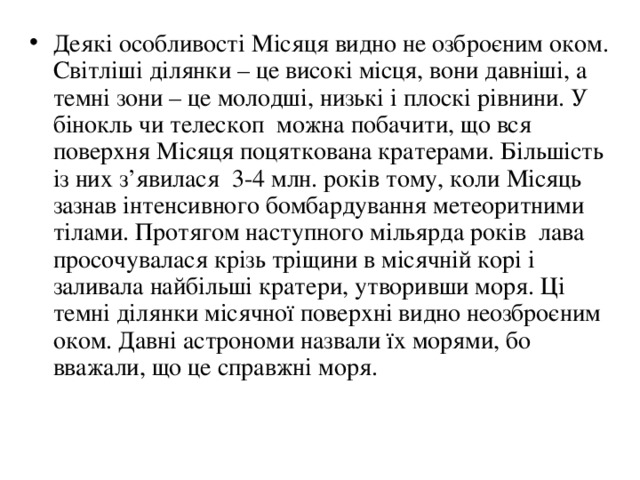 Деякі особливості Місяця видно не озброєним оком. Світліші ділянки – це високі місця, вони давніші, а темні зони – це молодші, низькі і плоскі рівнини. У бінокль чи телескоп можна побачити, що вся поверхня Місяця поцяткована кратерами. Більшість із них з ’ явилася 3-4 млн. років тому, коли Місяць зазнав інтенсивного бомбардування метеоритними тілами. Протягом наступного мільярда років лава просочувалася крізь тріщини в місячній корі і заливала найбільші кратери, утворивши моря. Ці темні ділянки місячної поверхні видно неозброєним оком. Давні астрономи назвали їх морями, бо вважали, що це справжні моря. 