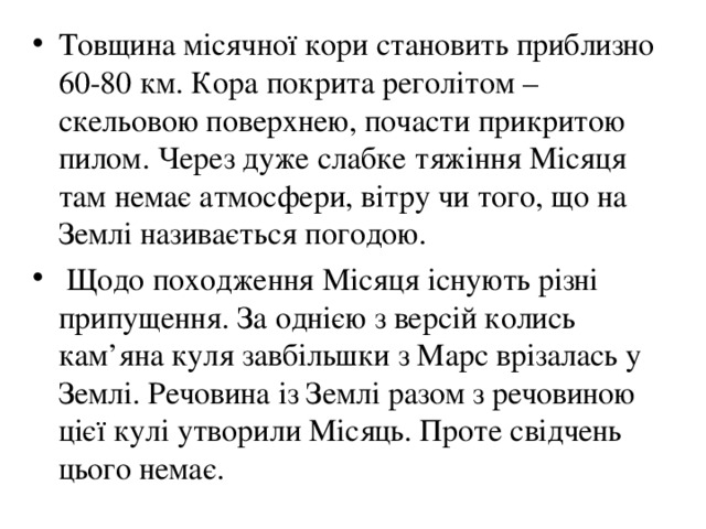Товщина місячної кори становить приблизно 60-80 км. Кора покрита реголітом – скельовою поверхнею, почасти прикритою пилом. Через дуже слабке тяжіння Місяця там немає атмосфери, вітру чи того, що на Землі називається погодою.  Щодо походження Місяця існують різні припущення. За однією з версій колись кам ’ яна куля завбільшки з Марс врізалась у Землі. Речовина із Землі разом з речовиною цієї кулі утворили Місяць. Проте свідчень цього немає. 