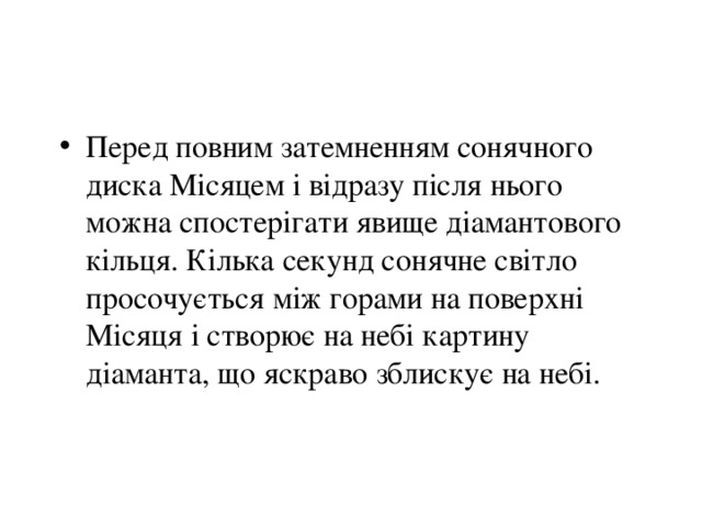 Перед повним затемненням сонячного диска Місяцем і відразу після нього можна спостерігати явище діамантового кільця. Кілька секунд сонячне світло просочується між горами на поверхні Місяця і створює на небі картину діаманта, що яскраво зблискує на небі. 