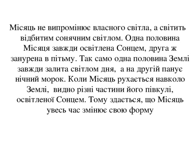  Місяць не випромінює власного світла, а світить відбитим сонячним світлом. Одна половина Місяця завжди освітлена Сонцем, друга ж занурена в пітьму. Так само одна половина Землі завжди залита світлом дня, а на другій панує нічний морок. Коли Місяць рухається навколо Землі, видно різні частини його півкулі, освітленої Сонцем. Тому здається, що Місяць увесь час змінює свою форму 