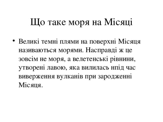 Що таке моря на Місяці Великі темні плями на поверхні Місяця називаються морями. Насправді ж це зовсім не моря, а велетенські рівнини, утворені лавою, яка вилилась нпід час виверження вулканів при зародженні Місяця. 