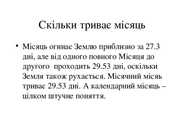 Скільки триває місяць Місяць огинає Землю приблизно за 27.3 дні, але від одного повного Місяця до другого проходить 29.53 дні, оскільки Земля також рухається. Місячний місяь триває 29.53 дні. А календарний місяць – цілком штучне поняття. 