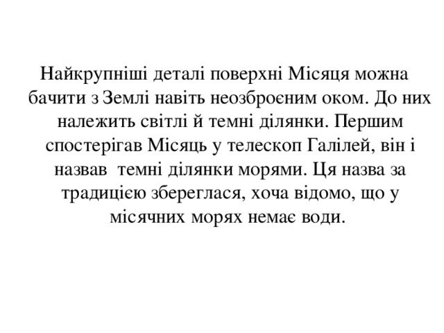  Найкрупніші деталі поверхні Місяця можна бачити з Землі навіть неозброєним оком. До них належить світлі й темні ділянки. Першим спостерігав Місяць у телескоп Галілей, він і назвав темні ділянки морями. Ця назва за традицією збереглася, хоча відомо, що у місячних морях немає води. 