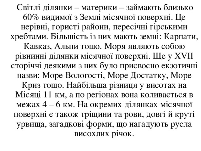  Світлі ділянки – материки – займають близько 60% видимої з Землі місячної поверхні. Це нерівні, гористі райони, пересічні гірськими хребтами. Більшість із них мають земні: Карпати, Кавказ, Альпи тощо. Моря являють собою рівнинні ділянки місячної поверхні. Ще у Х V ІІ сторіччі деякими з них було присвоєно екзотичні назви: Море Вологості, Море Достатку, Море Криз тощо. Найбільша різниця у висотах на Місяці 11 км, а по регіонах вона коливається в межах 4 – 6 км. На окремих ділянках місячної поверхні є також тріщини та рови, довгі й круті урвища, загадкові форми, що нагадують русла висохлих річок. 
