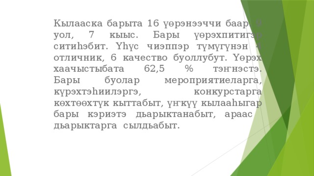 Кылааска барыта 16 үөрэнээччи баар. 9 уол, 7 кыыс. Бары үөрэхпитигэр ситиһэбит. Үһүс чиэппэр түмүгүнэн 4 отличник, 6 качество буоллубут. Үөрэх хаачыстыбата 62,5 % тэҥнэстэ.  Бары буолар мероприятиеларга, күрэхтэһиилэргэ, конкурстарга көхтөөхтүк кыттабыт, үҥкүү кылааһыгар бары кэриэтэ дьарыктанабыт, араас дьарыктарга сылдьабыт. 