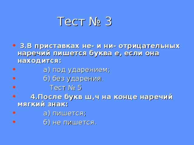 Тест № 3  3.В приставках не- и ни- отрицательных наречий пишется буква е , если она находится:  а) под ударением;  б) без ударения.  Тест № 5  4.После букв ш,ч на конце наречий мягкий знак:  а) пишется;  б) не пишется. 
