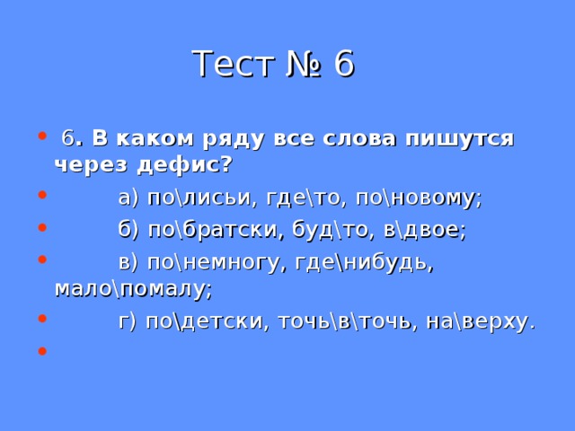  Тест № 6  6 . В каком ряду все слова пишутся через дефис?  а) по\лисьи, где\то, по\новому;  б) по\братски, буд\то, в\двое;  в) по\немногу, где\нибудь, мало\помалу;  г) по\детски, точь\в\точь, на\верху. 