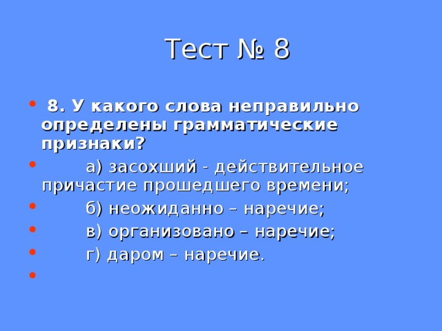  Тест № 8  8. У какого слова неправильно определены грамматические признаки?  а) засохший - действительное причастие прошедшего времени;  б) неожиданно – наречие;  в) организовано – наречие;  г) даром – наречие. 