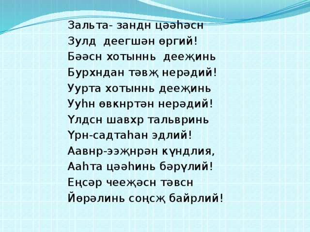 Зальта- зандн цәәһәсн Зулд деегшән өргий! Бәәсн хотыннь дееҗинь Бурхндан тәвҗ нерәдий! Уурта хотыннь дееҗинь Ууһн өвкнртән нерәдий! Үлдсн шавхр тальвринь Үрн-садтаһан эдлий! Аавнр-ээҗнрән күндлия, Ааһта цәәһинь бәрүлий! Еңсәр чееҗәсн тәвсн Йөрәлинь соңсҗ байрлий! 