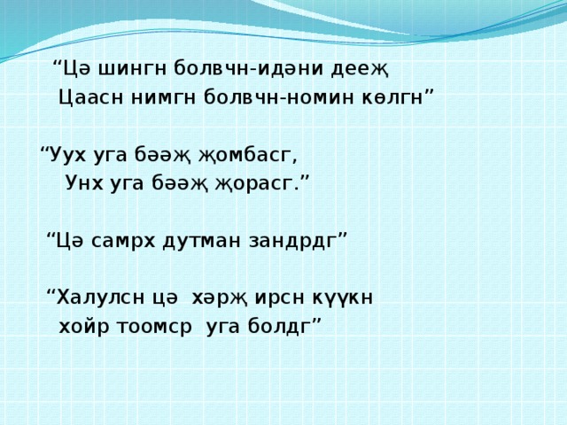 “ Цә шингн болвчн-идәни дееҗ  Цаасн нимгн болвчн-номин көлгн” “ Уух уга бәәҗ җомбасг,  Унх уга бәәҗ җорасг.” “ Цә самрх дутман зандрдг” “ Халулсн цә хәрҗ ирсн күүкн  хойр тоомср уга болдг” 