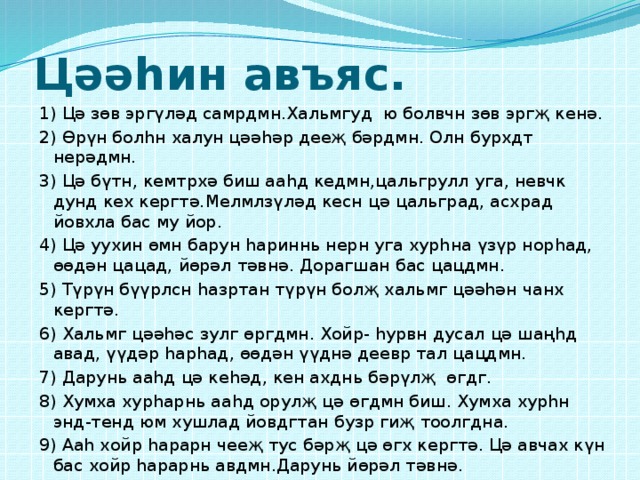 Цәәһин авъяс. 1) Цә зөв эргүләд самрдмн.Хальмгуд ю болвчн зөв эргҗ кенә. 2) Өрүн болһн халун цәәһәр дееҗ бәрдмн. Олн бурхдт нерәдмн. 3) Цә бүтн, кемтрхә биш ааһд кедмн,цальгрулл уга, невчк дунд кех кергтә.Мелмлзүләд кесн цә цальград, асхрад йовхла бас му йор. 4) Цә уухин өмн барун һариннь нерн уга хурһна үзүр норһад, өөдән цацад, йөрәл тәвнә. Дорагшан бас цацдмн. 5) Түрүн бүүрлсн һазртан түрүн болҗ хальмг цәәһән чанх кергтә. 6) Хальмг цәәһәс зулг өргдмн. Хойр- һурвн дусал цә шаңһд авад, үүдәр һарһад, өөдән үүднә деевр тал цацдмн. 7) Дарунь ааһд цә кеһәд, кен ахднь бәрүлҗ өгдг. 8) Хумха хурһарнь ааһд орулҗ цә өгдмн биш. Хумха хурһн энд-тенд юм хушлад йовдгтан бузр гиҗ тоолгдна. 9) Ааһ хойр һарарн чееҗ тус бәрҗ цә өгх кергтә. Цә авчах күн бас хойр һарарнь авдмн.Дарунь йөрәл тәвнә. 